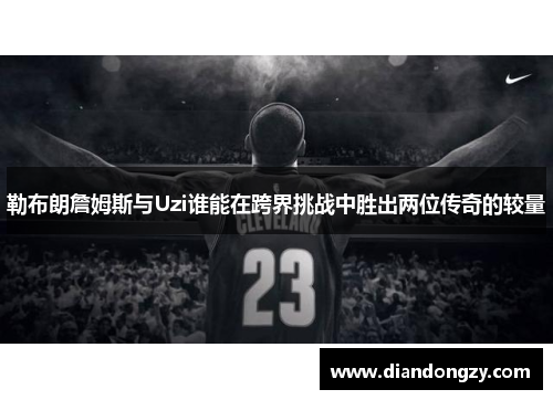 勒布朗詹姆斯与Uzi谁能在跨界挑战中胜出两位传奇的较量