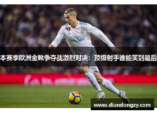 本赛季欧洲金靴争夺战激烈对决：顶级射手谁能笑到最后