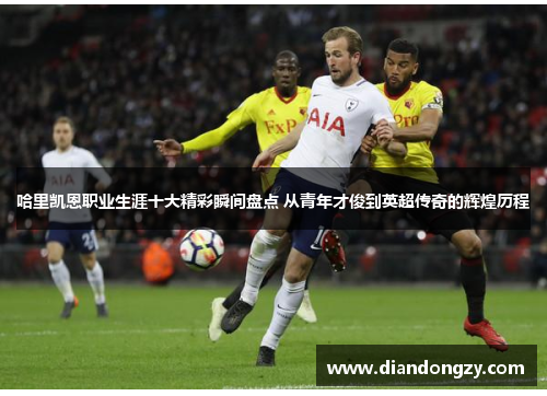 哈里凯恩职业生涯十大精彩瞬间盘点 从青年才俊到英超传奇的辉煌历程