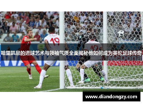 哈里凯恩的进球艺术与领袖气质全面揭秘他如何成为英伦足球传奇