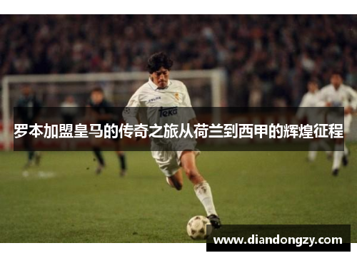 罗本加盟皇马的传奇之旅从荷兰到西甲的辉煌征程