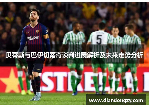 贝蒂斯与巴伊切蒂奇谈判进展解析及未来走势分析