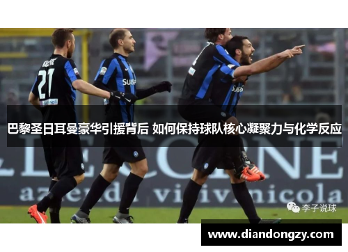 巴黎圣日耳曼豪华引援背后 如何保持球队核心凝聚力与化学反应