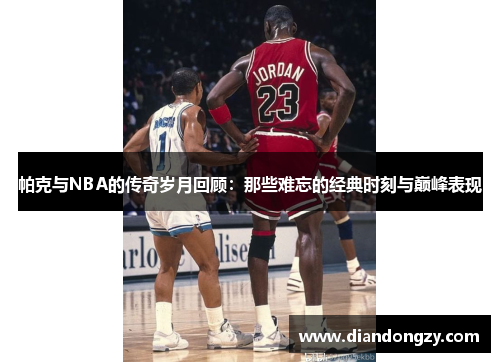 帕克与NBA的传奇岁月回顾：那些难忘的经典时刻与巅峰表现