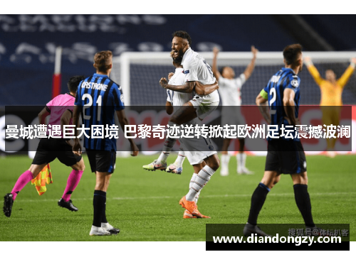 曼城遭遇巨大困境 巴黎奇迹逆转掀起欧洲足坛震撼波澜